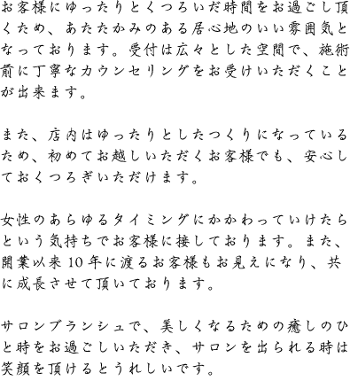 お客様にゆったりとくつろいだ時間をお過ごし頂くため、あたたかみのある居心地のいい雰囲気となっております。受付は広々とした空間で、施術前に丁寧なカウンセリングをお受けいただくことが出来ます。/また、店内はゆったりとしたつくりになっているため、初めてお越しいただくお客様でも、安心しておくつろぎいただけます。/女性のあらゆるタイミングにかかわっていけたらという気持ちでお客様に接しております。また、開業以来10年に渡るお客様もお見えになり、共に成長させて頂いております。/サロンブランシュで、美しくなるための癒しのひと時をお過ごしいただき、サロンを出られる時は笑顔を頂けるとうれしいです。
