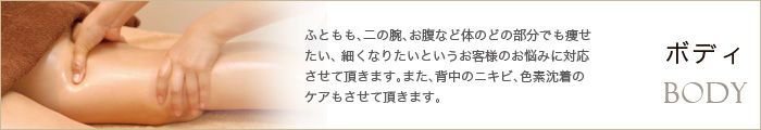 ふともも、二の腕、お腹など体のどの部分でも痩せたい、 細くなりたいというお客様のお悩みに対応させて頂きます。また、背中のニキビ、色素沈着のケアもさせて頂きます。/ボディ/ Body